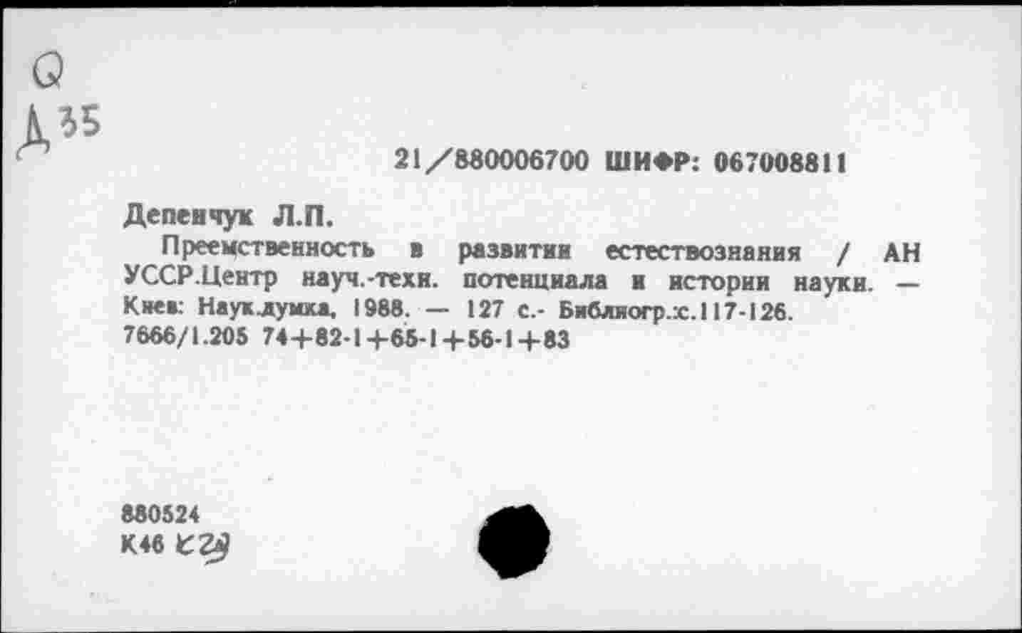 ﻿о
Д*
21/880006700 ШИФР: 067008811
Депенчук Л.П.
Преемственность в развитии естествознания / АН УССР.Центр науч.-техи. потенциала и истории науки. — Кие»: Науклумка, 1988. — 127 с,- Библиогр.х.117-126.
7666/1.205 74 +82-1+65-14-56-1+83
880524 К4в